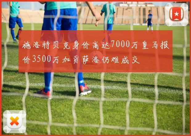 施洛特贝克身价高达7000万皇马报价3500万加贡萨洛仍难成交