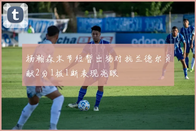 杨瀚森末节短暂出场对抗兰德尔贡献2分1板1断表现亮眼