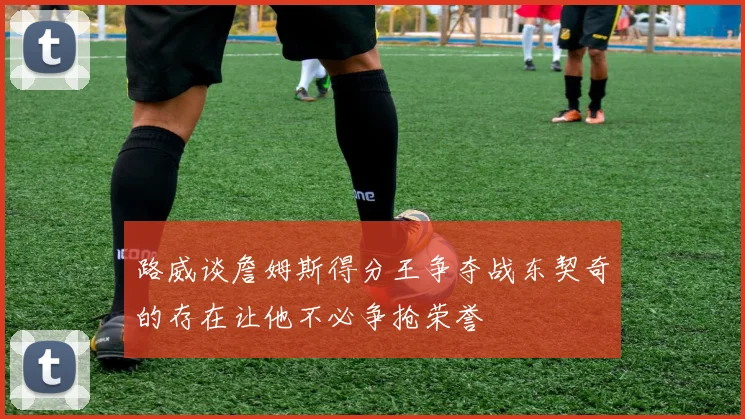 路威谈詹姆斯得分王争夺战东契奇的存在让他不必争抢荣誉