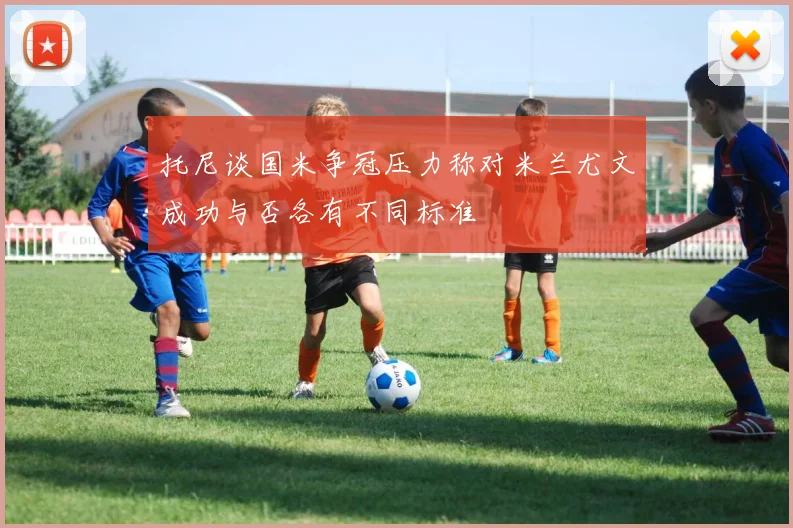 托尼谈国米争冠压力称对米兰尤文成功与否各有不同标准