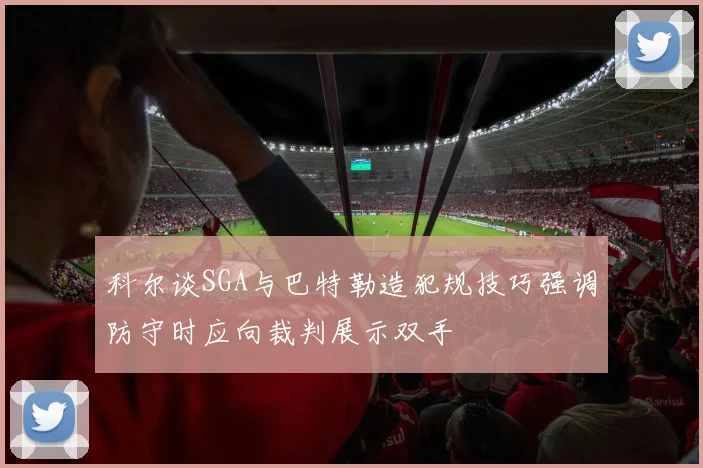 科尔谈SGA与巴特勒造犯规技巧强调防守时应向裁判展示双手