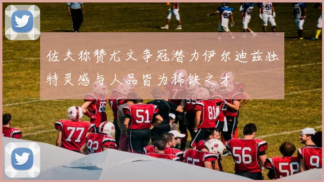 佐夫称赞尤文争冠潜力伊尔迪兹独特灵感与人品皆为稀缺之才