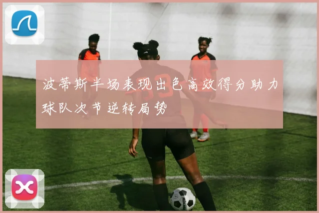 波蒂斯半场表现出色高效得分助力球队次节逆转局势