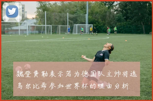 魏登费勒表示若为德国队主帅将选乌尔比希参加世界杯的理由分析