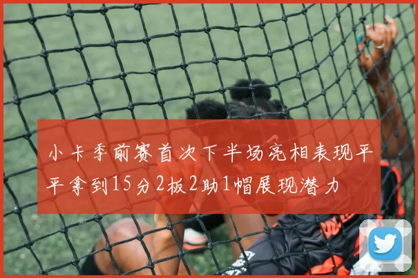 小卡季前赛首次下半场亮相表现平平拿到15分2板2助1帽展现潜力