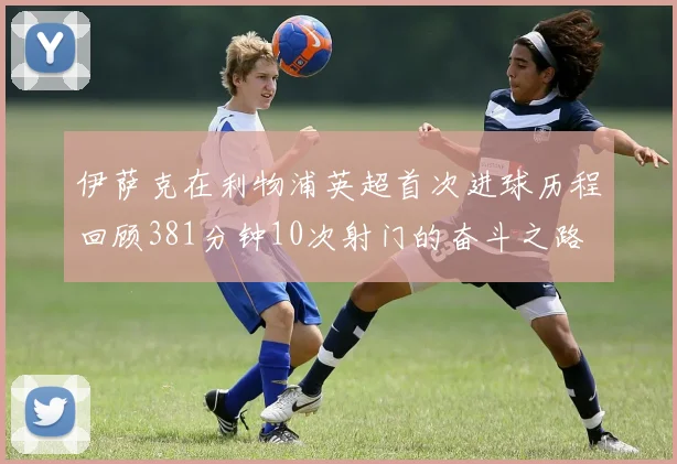 伊萨克在利物浦英超首次进球历程回顾381分钟10次射门的奋斗之路