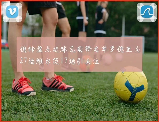 德转盘点进球荒前锋名单罗德里戈27场维尔茨17场引关注