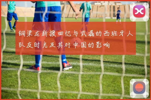 铜梁龙新援回忆与武磊的西班牙人队友时光及其对中国的影响