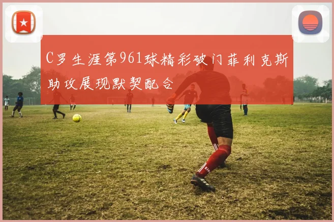 C罗生涯第961球精彩破门菲利克斯助攻展现默契配合